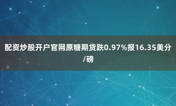 配资炒股开户官网原糖期货跌0.97%报16.35美分/磅