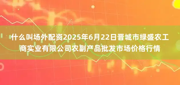 什么叫场外配资2025年6月22日晋城市绿盛农工商实业有限公司农副产品批发市场价格行情